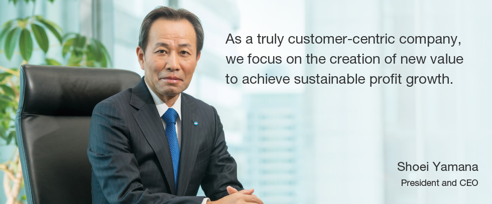 As a truly customer-centric company, we focus on the creation of new value to achieve sustainable profit growth.  Shoei Yamana President and CEO