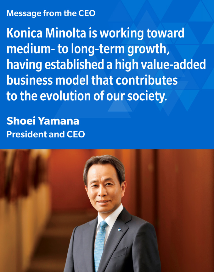 Message from the CEO Konica Minolta is working toward medium- to long-term growth, having established a high value-added business model that contributes to the evolution of our society.Shoei Yamana President and CEO