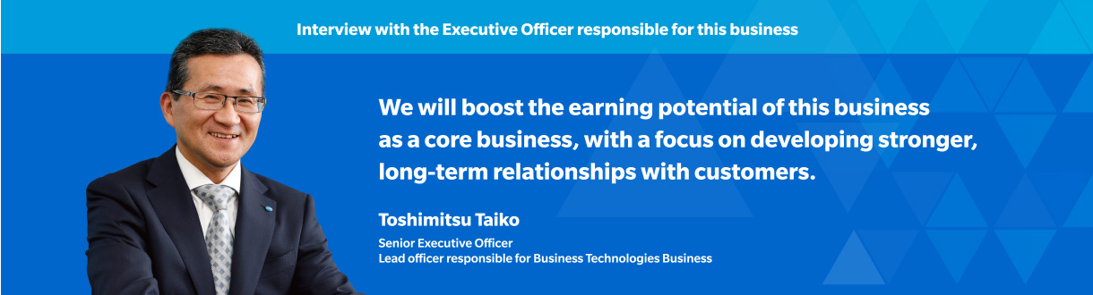 Interview with the Executive Officer responsible for this business We will boost the earning potential of this business as a core business, with a focus on developing stronger, long-term relationships with customers. Toshimitsu Taiko Senior Executive Officer
Lead officer responsible for Business Technologies Business
