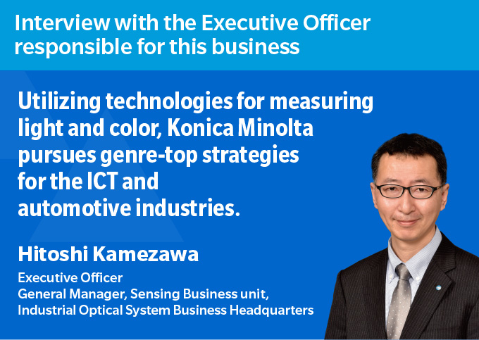 Interview with the Executive Officer responsible for this business Utilizing technologies for measuring light and color, Konica Minolta pursues genre-top strategies for the ICT and automotive industries. Hitoshi Kamezawa Executive Officer General Manager, Sensing Business Division, Industrial Optical Systems Business Headquarters