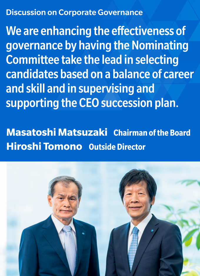Discussion on Corporate Governance  We are enhancing the effectiveness of governance by having the Nominating Committee take the lead in selecting candidates based on a balance of career and skill and in supervising and supporting the CEO succession plan.  Masatoshi Matsuzaki Chairman of the Board  Hiroshi Tomono Outside Director