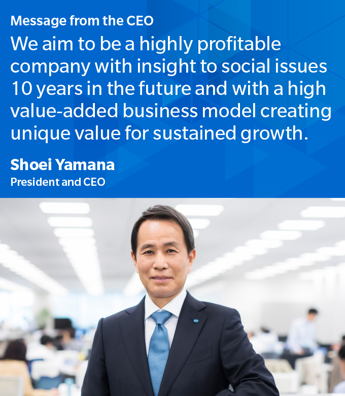 Message from the CEO We aim to be a highly profitable company with insight to social issues 10 years in the future and with a high value-added business model creating unique value for sustained growth.	Shoei Yamana President and CEO