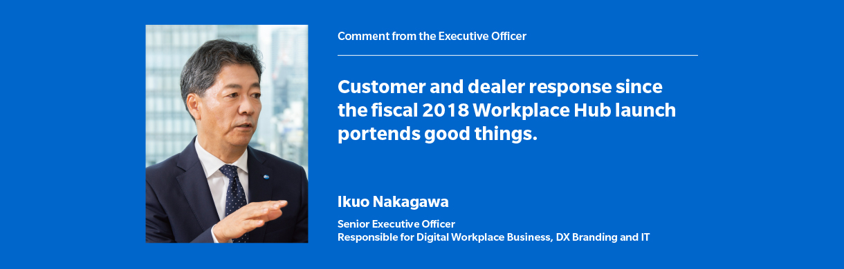 Customer and dealer response since the fiscal 2018 Workplace Hub launch portends good things. Ikuo Nakagawa Senior Executive Officer Responsible for Digital Workplace Business, DX Branding and IT