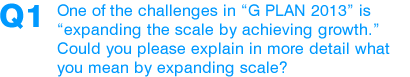 Q1: One of the challenges in “G PLAN 2013” is “expanding the scale by achieving growth.” Could you please explain in more detail what you mean by expanding scale?