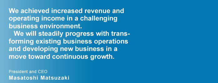 We achieved increased revenue and operating income in a challenging business environment. 
We will steadily progress with transforming existing business operations and developing new business in a move towards sustainable growth. President and CEO
Masatoshi Matsuzaki