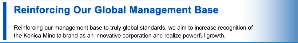 Reinforcing Our Global Management Base Reinforcing our management base to truly global standards, we aim to increase recognition of 
the Konica Minolta brand as a BtoB corporation and realize powerful growth.