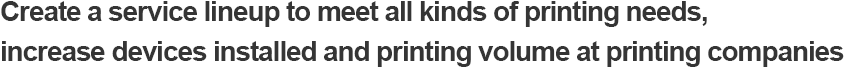 Create a service lineup to meet all kinds of printing needs, increase devices installed and printing volume at printing companies