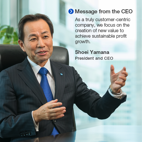 Message from the CEO. As a truly customer-centric company, we focus on the creation of new value to achieve sustainable profit growth. Shoei Yamana President and CEO