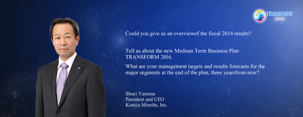 Could you give us an overviewof the fiscal 2014 results? Tell us about the new Medium Term Business Plan TRANSFORM 2016. What are your management targets and results forecasts for the major segments at the end of the plan, three yearsfrom now? Shoei Yamana President and CEO Konica Minolta, Inc.