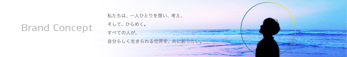 Brand Concept 私たちは、一人ひとりを想い、考え、そして、ひらめく。すべての人が、自分らしく生きられる世界を、共に創りたい。