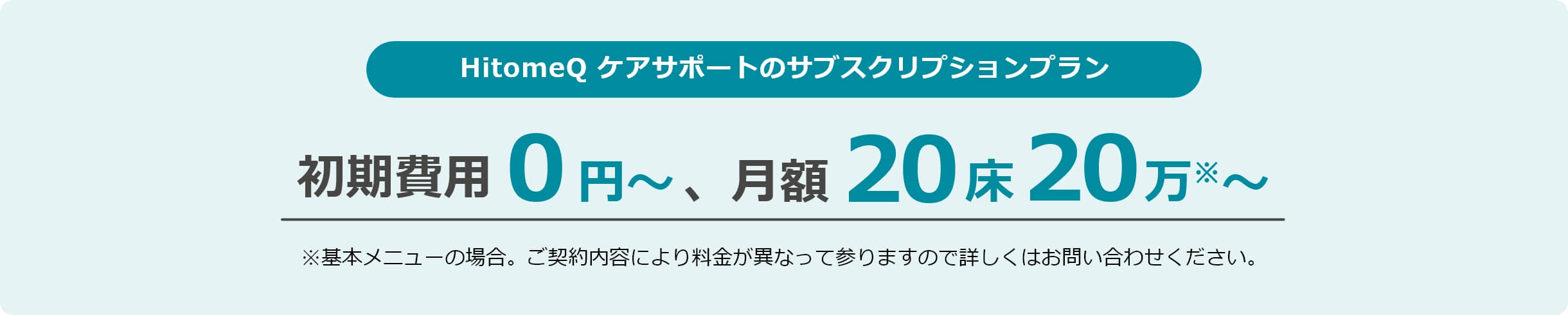 HitomeQ ケアサポートのサブスクリプションプラン 初期費用0円~、月額5床10万~※基本メニューの場合。ご契約内容により料金が異なって参りますので詳しくはお問い合わせください。