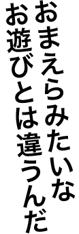 おまえらみたいなお遊びとは違うんだ