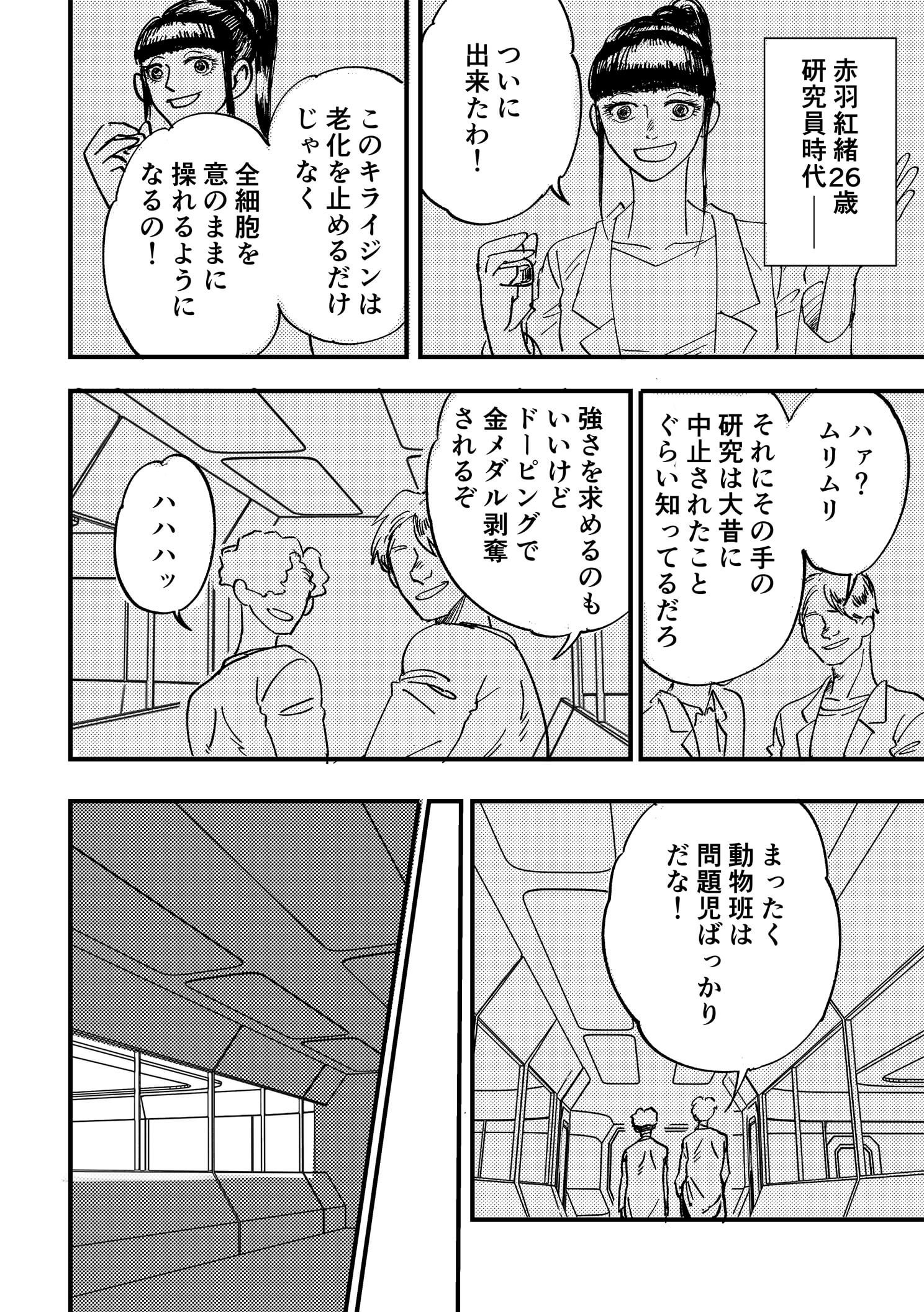 P6:赤羽紅緒《あかばべにお》26歳 研究員時代――ラボで同僚二人に話しかける赤羽。 ついに出来たわ！ このキライジンは老化を止めるだけじゃなく全細胞を意のままに操れるようになるの！ ハァ？ムリムリ それにその手の研究は大昔に中止されたことぐらい知ってるだろ あきれたように鼻で笑う同僚。強さを求めるのもいいけどドーピングで金メダル剥奪されるぞ ハハハッ まったく動物班は問題児ばっかりだな！ 同僚たちは笑いながら廊下を去っていく。場面は切り替わり、夜、暗くなったラボルーム内。