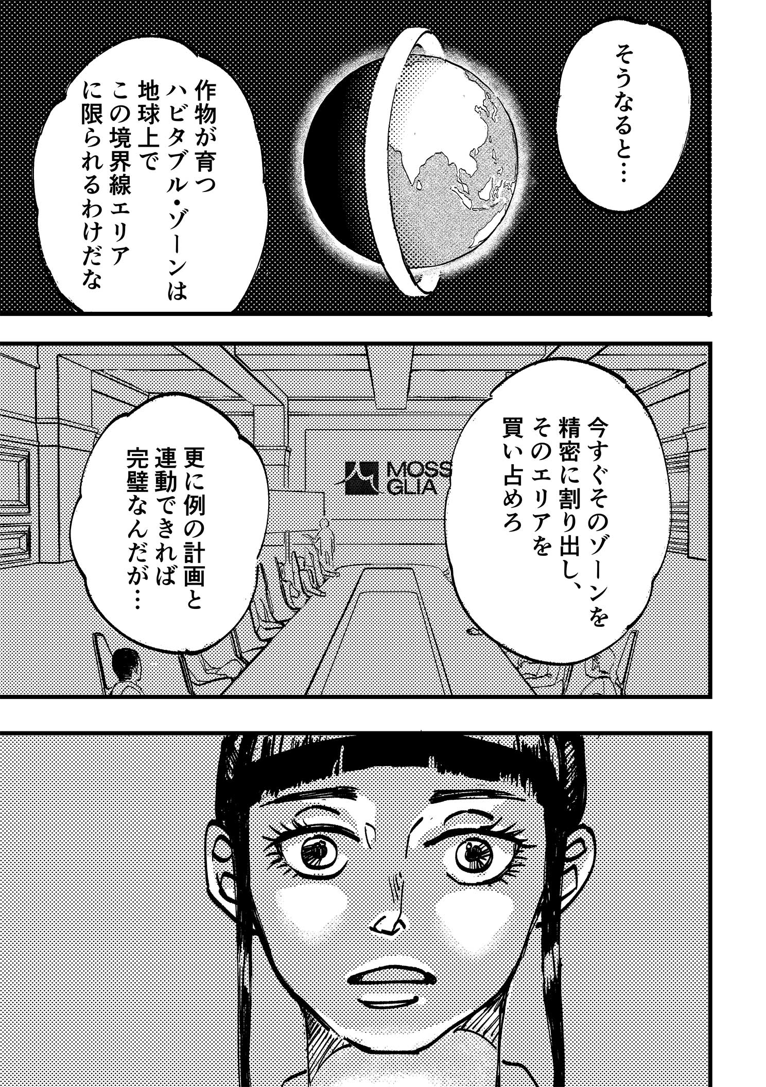 P5:地球の周りを縦に帯状のものが一周している画像が映し出される。そこを境に一方は灼熱の世界、もう一方は氷の世界に分かれている。幹部たちの会話が続く。そうなると…作物が育つハビタブル・ゾーンは地球上でこの境界線エリアに限られるわけだな。今すぐそのゾーンを精密に割り出し、そのエリアを買い占めろ。更に例の計画と連動できれば完璧なんだが…
            