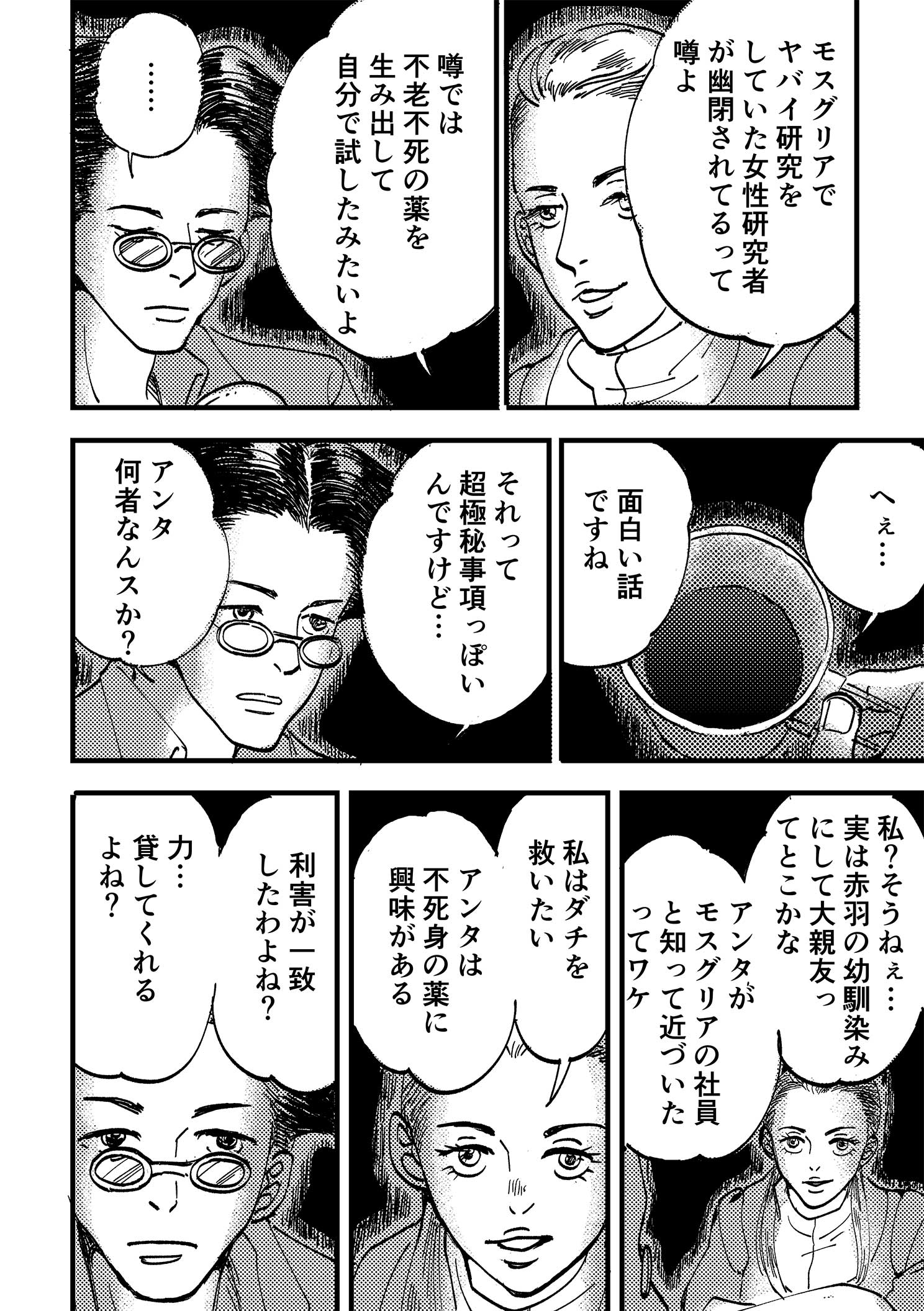 P10:モスグリアでヤバイ研究をしていた女性研究者が幽閉されてるって噂よ。噂では不老不死の薬を生み出して自分で試したみたいよ。へぇ…面白い話ですね。それって超極秘事項っぽいんですけど…。アンタ何者なんスか？ 私？そうねぇ…実は赤羽の幼馴染みにして大親友ってとこかな。アンタがモスグリアの社員と知って近づいたってワケ。私はダチを救いたい アンタは不死身の薬に興味がある。利害が一致したわよね？ 力…貸してくれるよね？