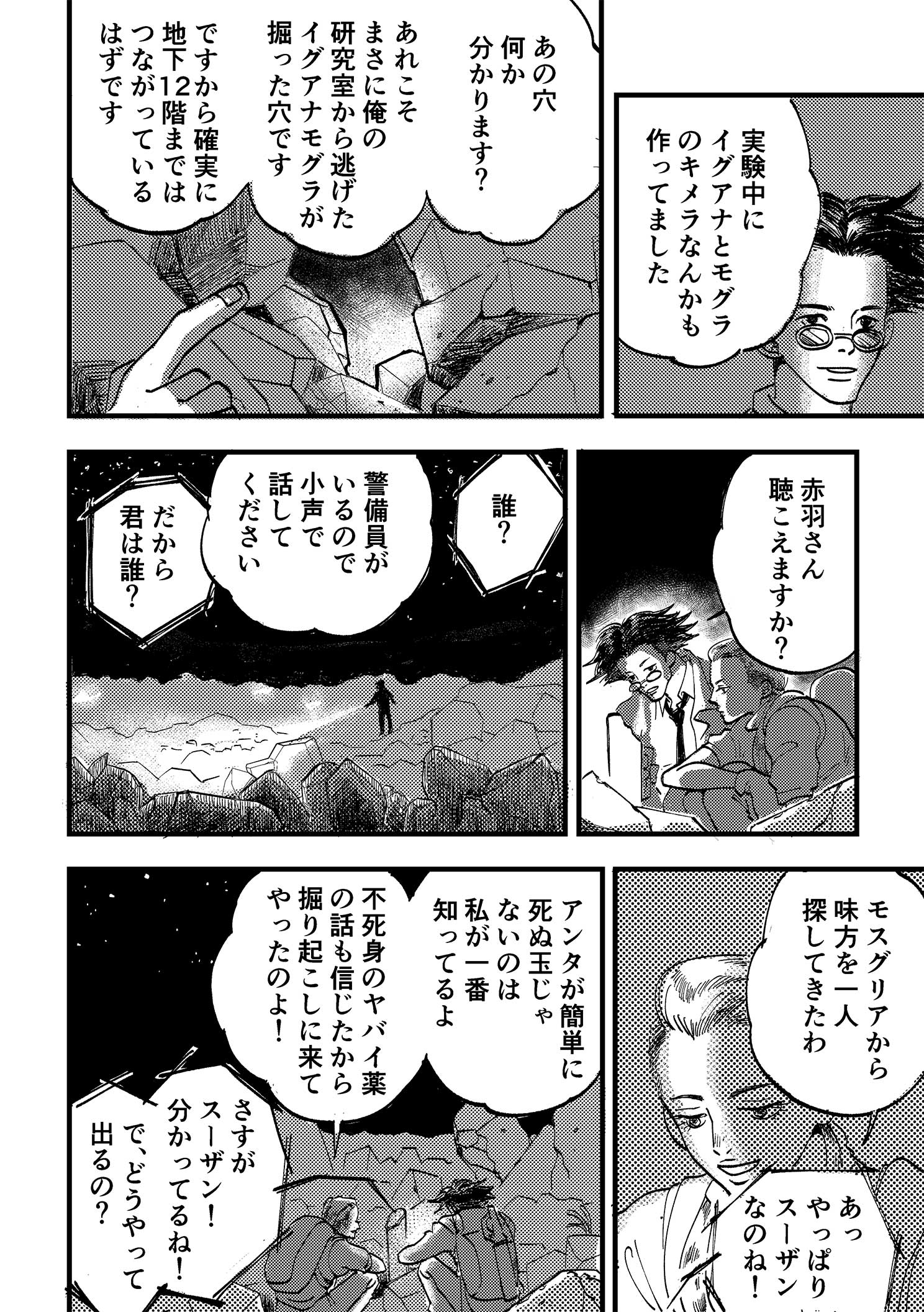 P16:実験中にイグアナとモグラのキメラなんかも作ってました。あの穴何か分かります？ あれこそまさに俺の研究室から逃げたイグアナモグラが掘った穴です。ですから確実に地下12階まではつながっているはずです。地上に突き出た水道管で話をする浦と赤羽。赤羽さん聴こえますか？ 誰？ 警備員がいるので小声で話してください。だから君は誰？ モスグリアから味方を一人探してきたわ。あっやっぱりスーザンなのね！ アンタが簡単に死ぬ玉じゃないのは私が一番知ってるよ。不死身のヤバイ薬の話も信じたから掘り起こしに来てやったのよ！ さすがスーザン！分かってるね！ で、どうやって出るの？