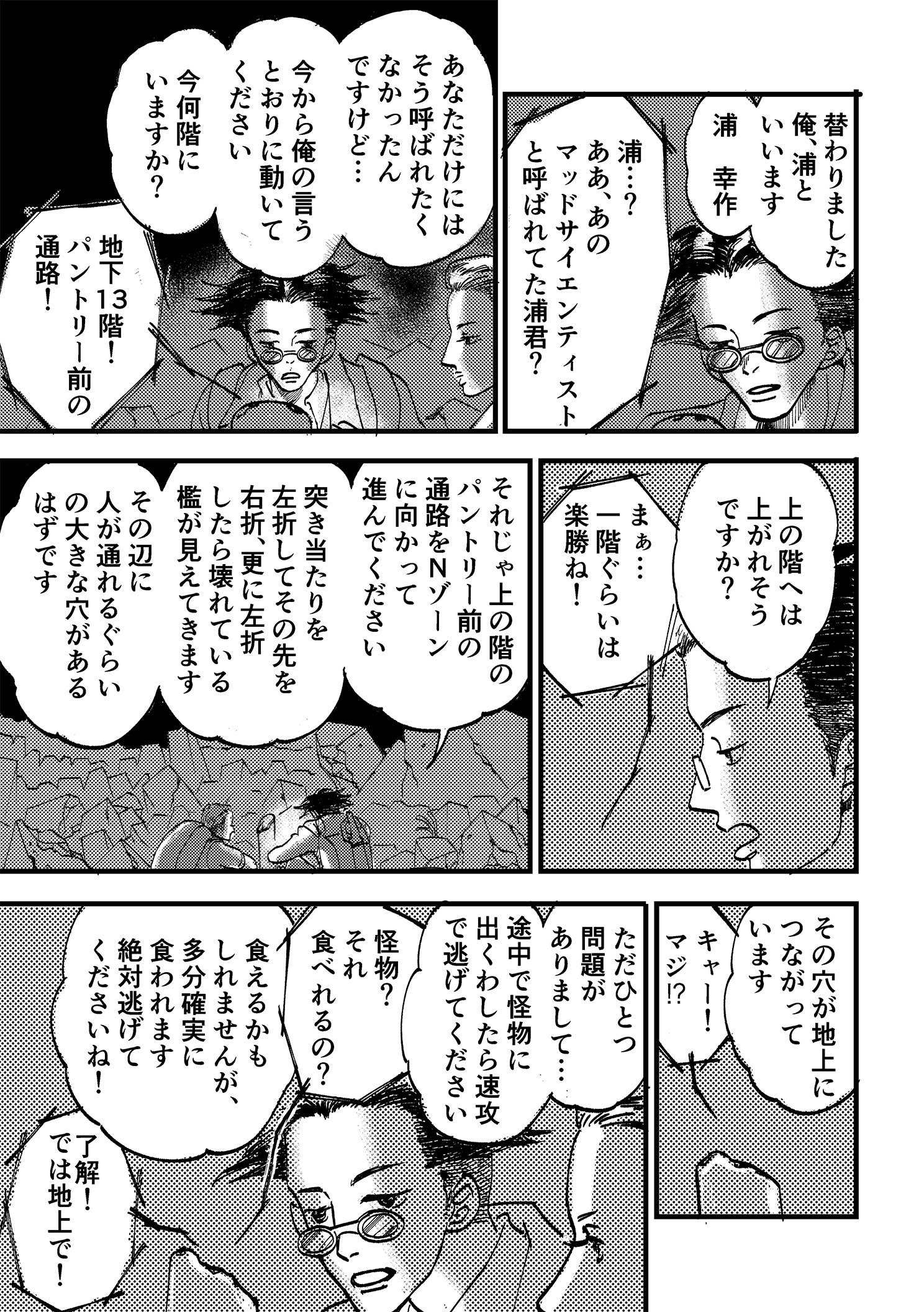 P17:替わりました。俺、浦といいます。浦 幸作。浦…？ああ、あのマッドサイエンティストと呼ばれてた浦君？ あなただけにはそう呼ばれたくなかったんですけど…。今から俺の言うとおりに動いてください。今何階にいますか？ 地下13階！パントリー前の通路！ 上の階へは上がれそうですか？ まぁ…一階ぐらいは楽勝ね！ それじゃ上の階のパントリー前の通路をNゾーンに向かって進んでください。突き当たりを左折してその先を右折、更に左折したら壊れている檻が見えてきます。その辺に人が通れるぐらいの大きな穴があるはずです。その穴が地上につながっています。キャー！マジ⁉ ただひとつ問題がありまして…。途中で怪物に出くわしたら速攻で逃げてください。怪物？それ食べれるの？ 食えるかもしれませんが、多分確実に食われます。絶対逃げてくださいね！ 了解！では地上で！