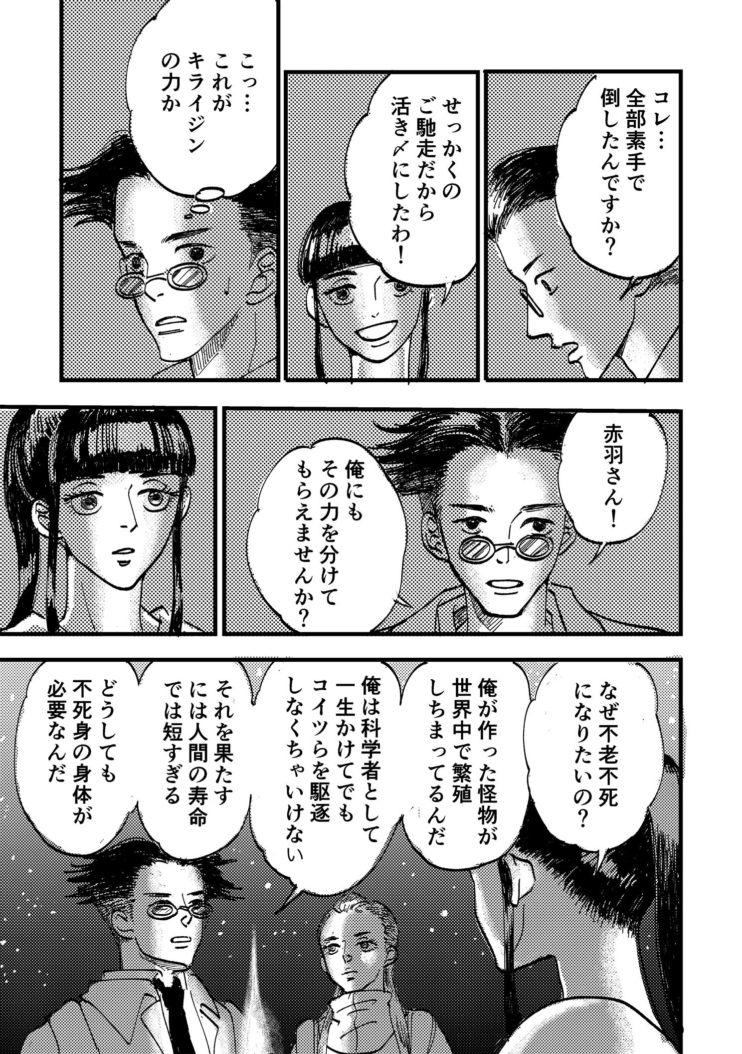 P19:赤羽のパワーに圧倒される浦。コレ…全部素手で倒したんですか？ せっかくのご馳走だから活き〆にしたわ！ こっ…これがキライジンの力か。赤羽さん！ 俺にもその力を分けてもらえませんか？ なぜ不老不死になりたいの？ 俺が作った怪物が世界中で繁殖しちまってるんだ。俺は科学者として一生かけてでもコイツらを駆逐しなくちゃいけない。それを果たすには人間の寿命では短すぎる。どうしても不死身の身体が必要なんだ