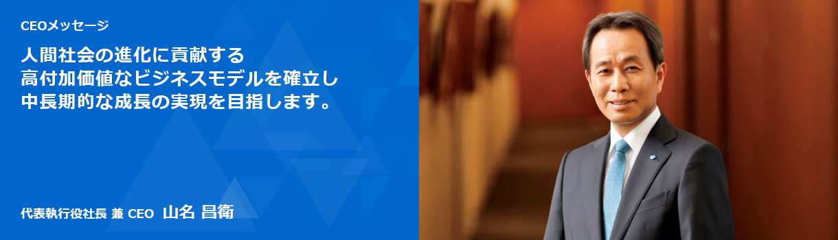 CEOメッセージ 人間社会の進化に貢献する高付加価値なビジネスモデルを確立し中長期的な成長の実現を目指します。代表執行役社長 兼 CEO 山名 昌衛