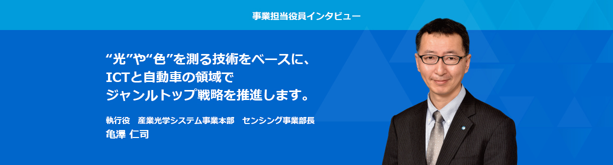 事業担当役員インタビュー　光や色を測る技術をベースに、ICTと自動車の領域でジャンルトップ戦略を推進します。 執行役　産業光学システム事業本部　センシング事業部長 亀澤 仁司