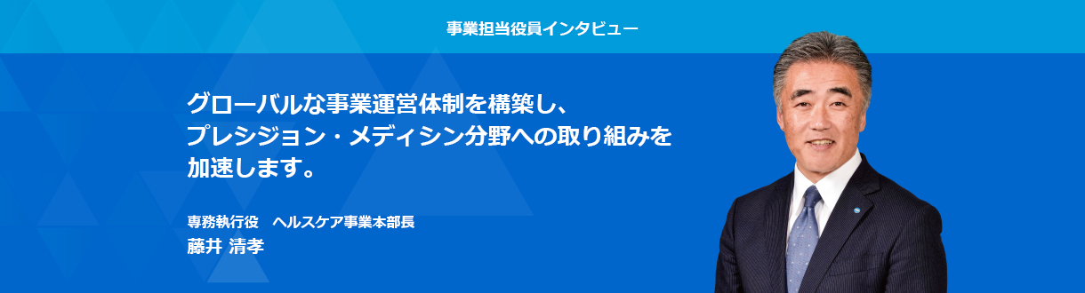 事業担当役員インタビュー　グローバルな事業運営体制を構築し、プレシジョン・メディシン分野への取り組みを加速します。 専務執行役　ヘルスケア事業本部長 藤井 清孝