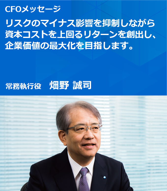 CFOメッセージ リスクのマイナス影響を抑制しながら資本コストを上回るリターンを創出し、企業価値の最大化を目指します。常務執行役 畑野 誠司