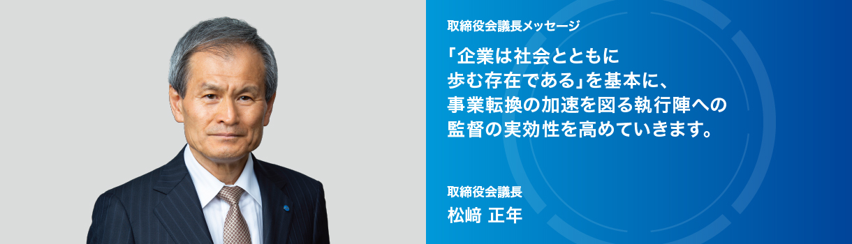 取締役会議長メッセージ 「企業は社会とともに 歩む存在である」を基本に、事業転換の加速を図る執行陣への監督の実効性を高めていきます。取締役会議長 松﨑 正年