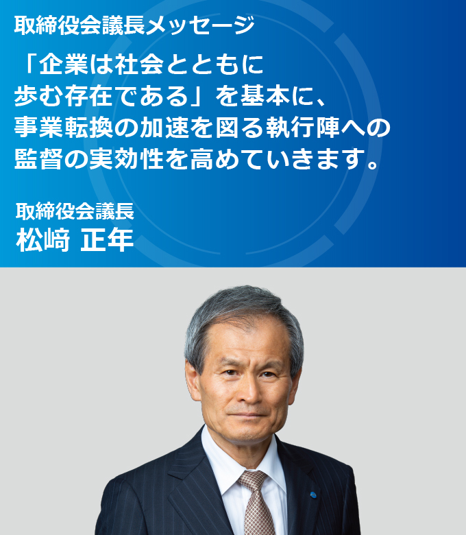 取締役会議長メッセージ 「企業は社会とともに 歩む存在である」を基本に、事業転換の加速を図る執行陣への監督の実効性を高めていきます。取締役会議長 松﨑 正年