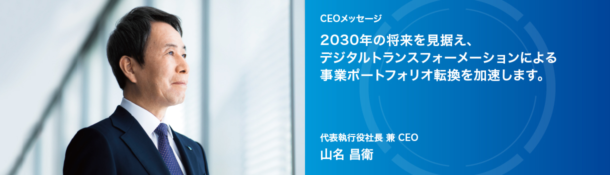 CEOメッセージ 2030年の将来を見据え、デジタルトランスフォーメーションによる事業ポートフォリオ転換を加速します。代表執行役社長 兼 CEO 山名 昌衛