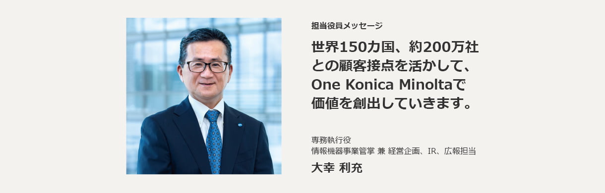 担当役員メッセージ 世界150カ国、約200万社との顧客接点を活かして、One Konica Minoltaで価値を創出していきます。専務執行役　情報機器事業管掌 兼 経営企画、IR、広報担当 大幸 利充