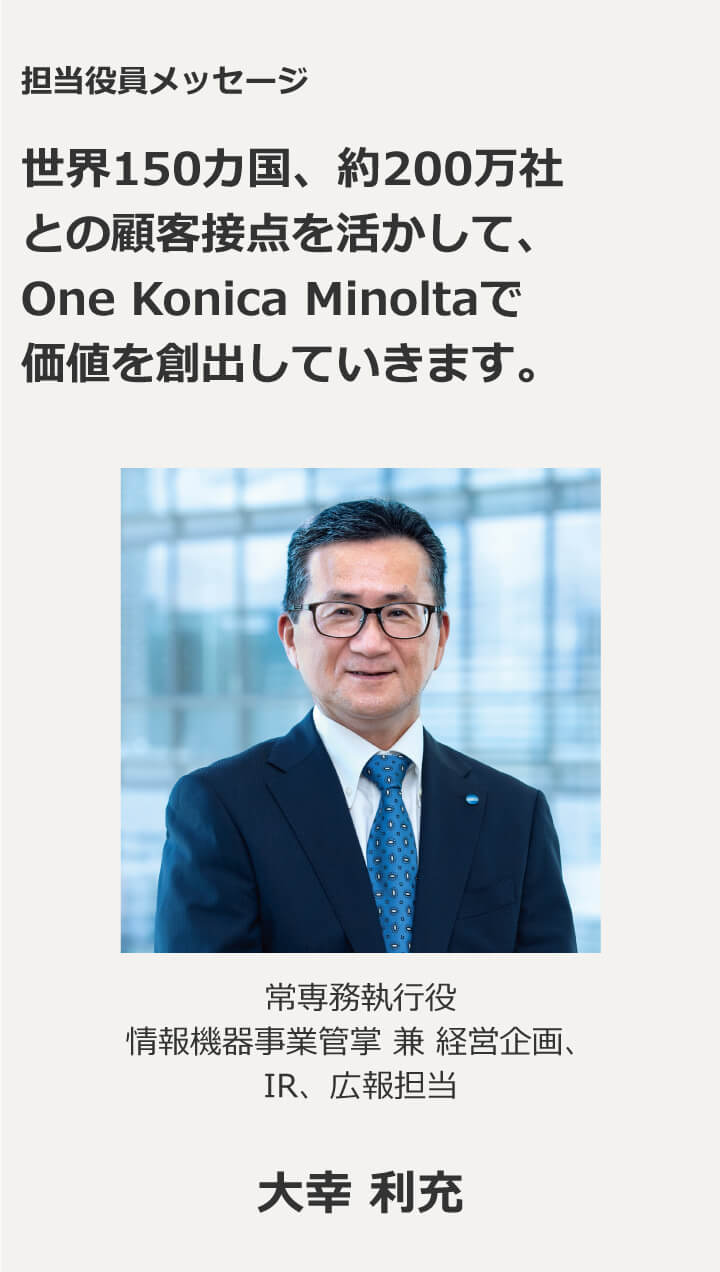 担当役員メッセージ 世界150カ国、約200万社との顧客接点を活かして、One Konica Minoltaで価値を創出していきます。専務執行役　情報機器事業管掌 兼 経営企画、IR、広報担当 大幸 利充