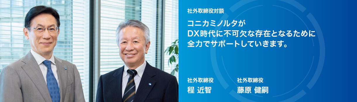 社外取締役対談  コニカミノルタが DX時代に不可欠な存在となるために 全力でサポートしていきます。 社外取締役 程 近智　社外取締役 藤原 健嗣