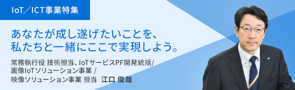 画像IoT／ICT事業特集 あなたが成し遂げたいことを、私たちと一緒にここで実現しよう。常務執行役 技術担当、IoTサービスPF開発統括/画像IoTソリューション事業/映像ソリューション事業 担当 江口 俊哉