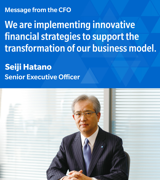 Message from the CFO  We are implementing innovative financial strategies to support the transformation of our business model.  Seiji Hatano Senior Executive Officer