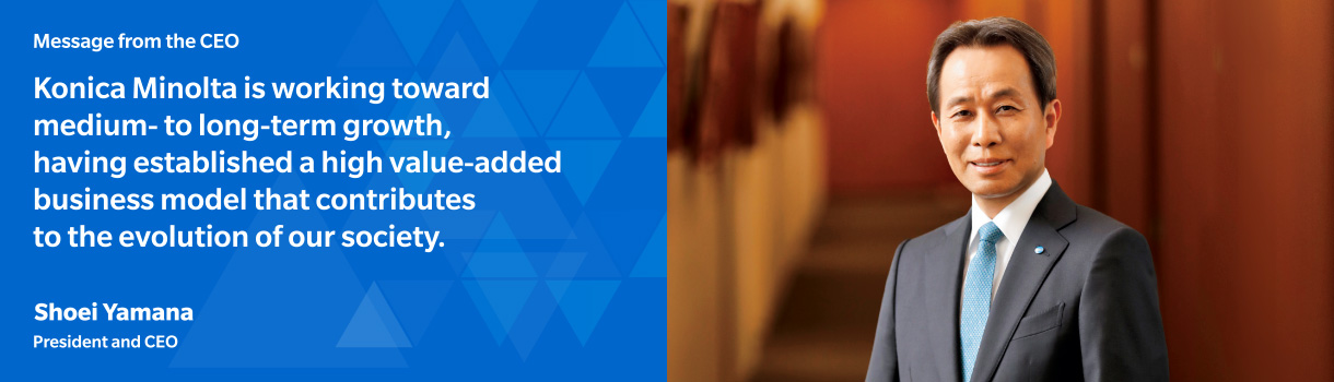 Message from the CEO Konica Minolta is working toward medium- to long-term growth, having established a high value-added business model that contributes to the evolution of our society.Shoei Yamana President and CEO