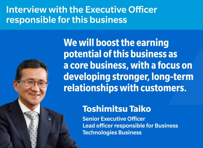 Interview with the Executive Officer responsible for this business We will boost the earning potential of this business as a core business, with a focus on developing stronger, long-term relationships with customers. Toshimitsu Taiko Senior Executive Officer
Lead officer responsible for Business Technologies Business