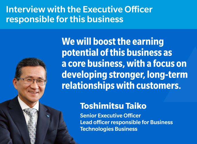 Interview with the Executive Officer responsible for this business We will boost the earning potential of this business as a core business, with a focus on developing stronger, long-term relationships with customers. Toshimitsu Taiko Senior Executive Officer
Lead officer responsible for Business Technologies Business