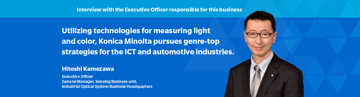 Interview with the Executive Officer responsible for this business Utilizing technologies for measuring light and color, Konica Minolta pursues genre-top strategies for the ICT and automotive industries. Hitoshi Kamezawa Executive Officer General Manager, Sensing Business Division, Industrial Optical Systems Business Headquarters