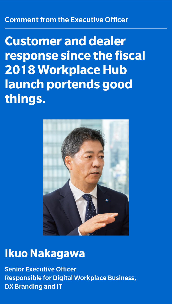 Customer and dealer response since the fiscal 2018 Workplace Hub launch portends good things. Ikuo Nakagawa Senior Executive Officer Responsible for Digital Workplace Business, DX Branding and IT