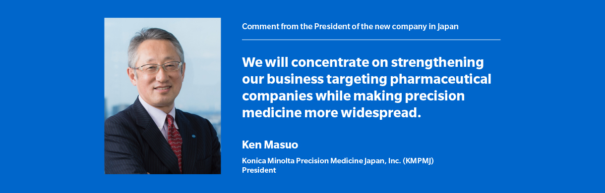 Comment from the President of the new company in Japan We will concentrate on strengthening our business targeting pharmaceutical companies while making precision medicine more widespread.  Ken Masuo Konica Minolta Precision Medicine Japan, Inc. (KMPMJ) President