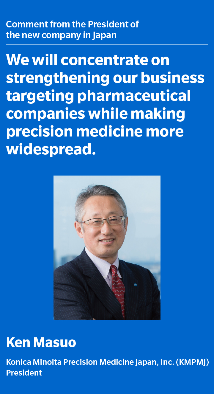 Comment from the President of the new company in Japan We will concentrate on strengthening our business targeting pharmaceutical companies while making precision medicine more widespread.  Ken Masuo Konica Minolta Precision Medicine Japan, Inc. (KMPMJ) President
