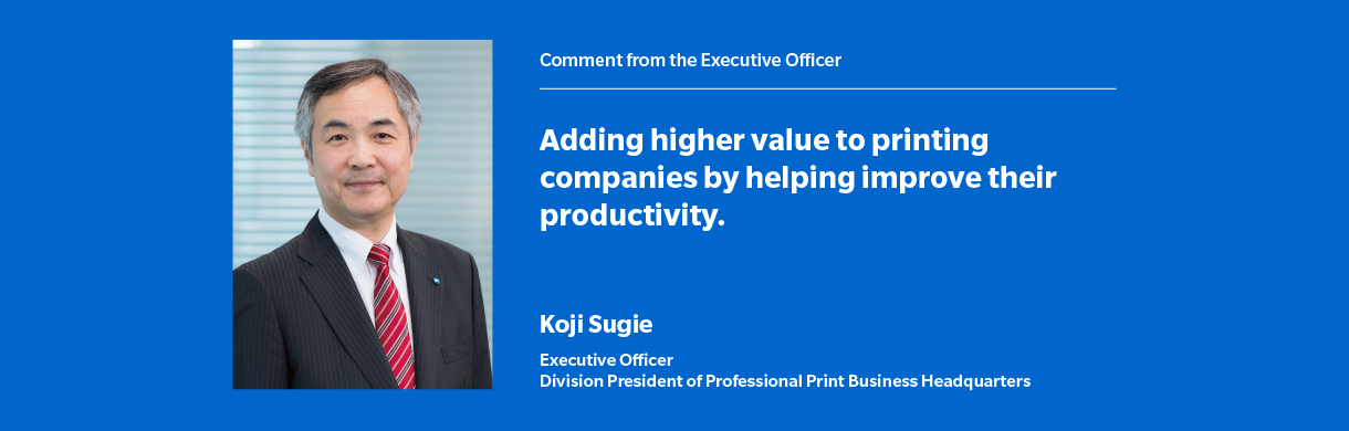 Comment from the Executive Officer Adding higher value to printing companies by helping improve their productivity Koji Sugie Executive Officer Division President of Professional Print Business Headquarters