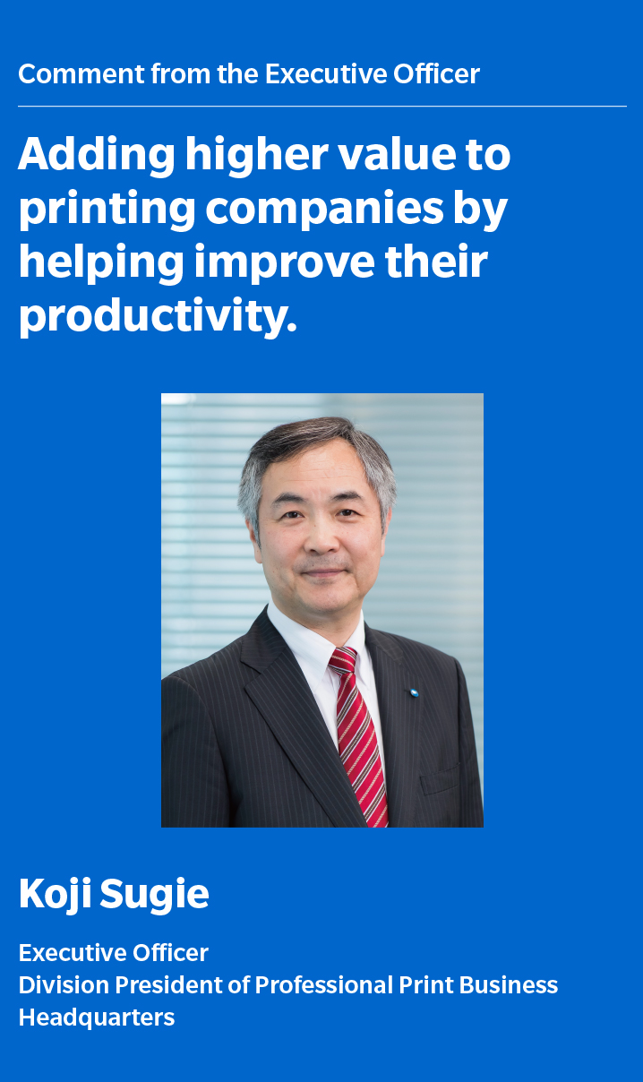 Comment from the Executive Officer Adding higher value to printing companies by helping improve their productivity Koji Sugie Executive Officer Division President of Professional Print Business Headquarters