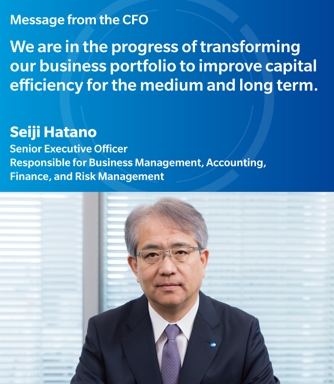 Message from the CFO | We are in the progress of transforming our business portfolio to improve capital efficiency for the medium and long term. | Seiji Hatano | Senior Executive Officer, Responsible for Business Management,Accounting,Finance,and Risk Management