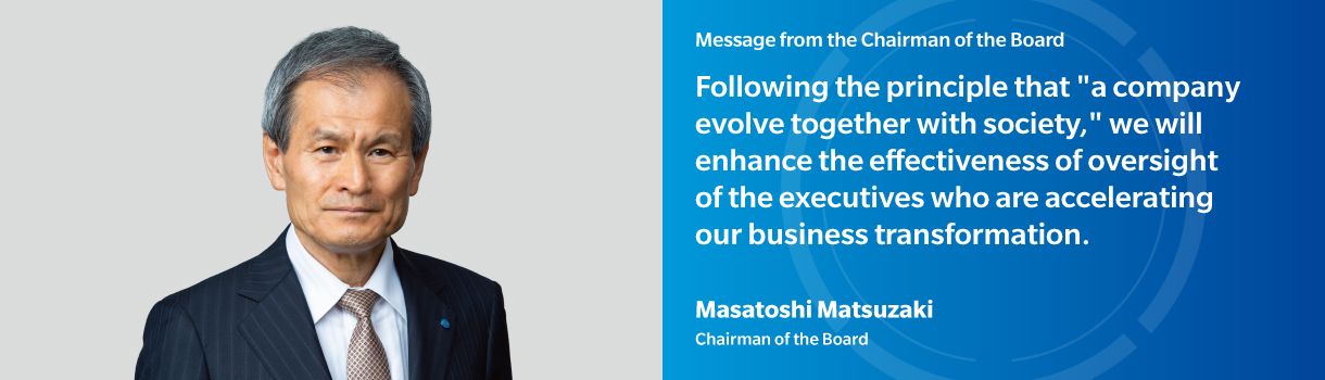 Message from the Chairman of the Board | Following the principle that "a company evolve together with society," we will enhance the effectiveness of oversight of the executives who are accelerating our business transformation. | Masatoshi Matsuzaki - Chairman of the Board