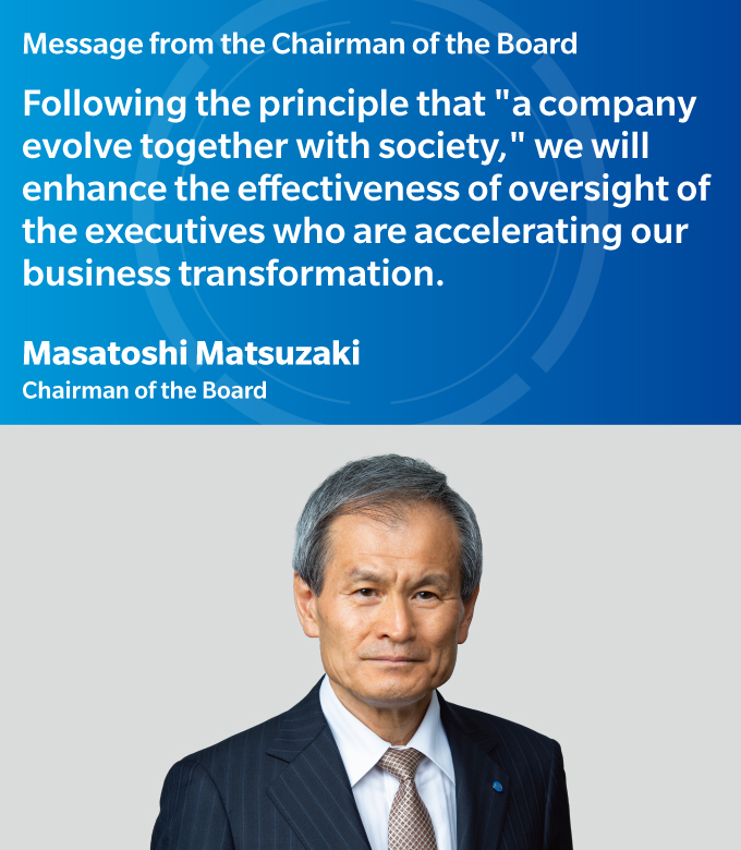 Message from the Chairman of the Board | Following the principle that "a company evolve together with society," we will enhance the effectiveness of oversight of the executives who are accelerating our business transformation. | Masatoshi Matsuzaki - Chairman of the Board
