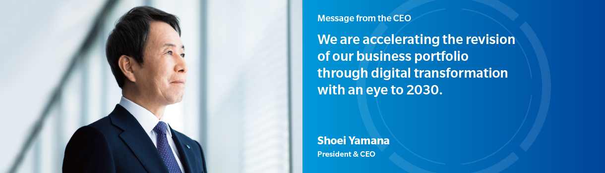 Message from the CEO | We are accelerating the revision of our business portfolio through digital transformation with an eye to 2030. | Shoei Yamana - President & CEO