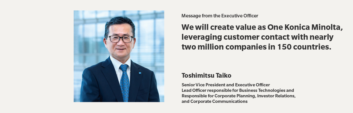 Message from the Executive Officer | We will create value as One Konica Minolta, leveraging customer contact with nearly two million companies in 150 countries. | Toshimitsu Taiko | Senior Vice President and Executive Officer,Lead Officer responsible for Business Technologies and Responsible for Corporate Planning, Investor Relations,and Corporate Communications