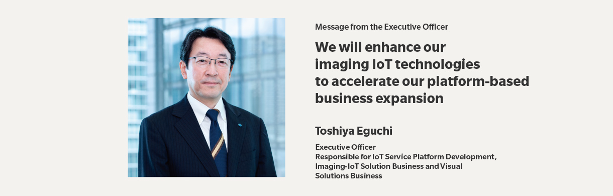 Message from the Executive Officer | We will enhance our imaging IoT technologies to accelerate our platform-based business expansion | Toshiya Eguchi | Executive Officer,Responsible for IoT Service Platform Development,Imaging-IoT Solution Business and Visual,Solutions Business