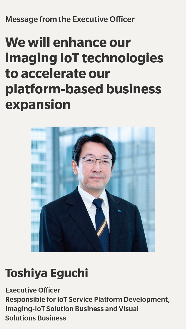 Message from the Executive Officer | We will enhance our imaging IoT technologies to accelerate our platform-based business expansion | Toshiya Eguchi | Executive Officer,Responsible for IoT Service Platform Development,Imaging-IoT Solution Business and Visual,Solutions Business
